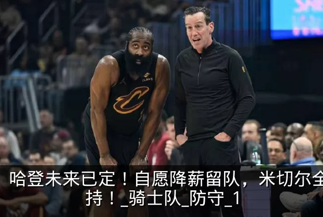 哈登未来已定!自愿降薪留队,米切尔全力支持!_骑士队_防守_1